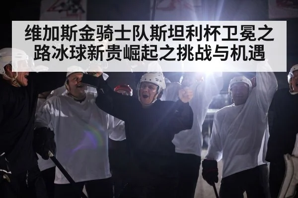 维加斯金骑士队斯坦利杯卫冕之路冰球新贵崛起之挑战与机遇